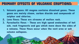 1. Volcanic gases: All magma contains dissolved gases. These
gases are mainly steam, carbon dioxide and compounds of
sulphur and chlorine.
2. Lava flows: These are streams of molten rock.
3. Pyroclastic flows - These are high speed avalanches of hot
ash, rock fragments and gas which move down the sides of
a volcano. These flows occur when the vent area or ash
column collapses.
PRIMARY EFFECTS OF VOLCANIC ERUPTIONS:
 