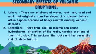 1. Lahars - These are mixtures of water, rock, ash, sand and
mud that originate from the slopes of a volcano. Lahars
often happen because of heavy rainfall eroding volcanic
deposits.
2. Landslides - Heat from cooling magma can cause
hydrothermal alteration of the rocks, turning sections of
them into clay. This weakens the rocks and increases the
risk of slope failures.
SECONDARY EFFECTS OF VOLCANIC
ERUPTIONS:
 