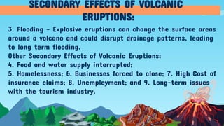 3. Flooding - Explosive eruptions can change the surface areas
around a volcano and could disrupt drainage patterns, leading
to long term flooding.
Other Secondary Effects of Volcanic Eruptions:
4. Food and water supply interrupted;
5. Homelessness; 6. Businesses forced to close; 7. High Cost of
insurance claims; 8. Unemployment; and 9. Long-term issues
with the tourism industry.
SECONDARY EFFECTS OF VOLCANIC
ERUPTIONS:
 
