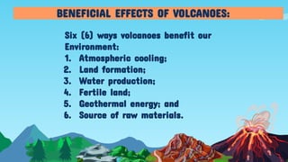 Six (6) ways volcanoes benefit our
Environment:
1. Atmospheric cooling;
2. Land formation;
3. Water production;
4. Fertile land;
5. Geothermal energy; and
6. Source of raw materials.
BENEFICIAL EFFECTS OF VOLCANOES:
 