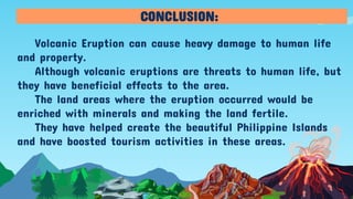 Volcanic Eruption can cause heavy damage to human life
and property.
Although volcanic eruptions are threats to human life, but
they have beneficial effects to the area.
The land areas where the eruption occurred would be
enriched with minerals and making the land fertile.
They have helped create the beautiful Philippine Islands
and have boosted tourism activities in these areas.
CONCLUSION:
 
