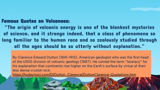 Famous Quotes on Volcanoes:
“The origin of volcanic energy is one of the blankest mysteries
of science, and it strange indeed, that a class of phenomena so
long familiar to the human race and so zealously studied through
all the ages should be so utterly without explanation.”
By Clarence Edward Dutton (1841-1912), American geologist who was the ﬁrst head
of the USGS division of volcanic geology (1887). He coined the term “isostacy” for
his explanation that continents rise higher on the Earth’s surface by virtue of their
less dense crustal rock.
https://todayinsci.com/D/Dutton_Clarence/DuttonClarence-Quotations.htm
 