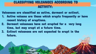 Volcanoes are classified as active, dormant or extinct.
1. Active volcano are those which erupts frequently or have
recent history of eruptions.
2. Dormant volcanoes have not erupted for a very long
time, but may erupt at a future time.
3. Extinct volcanoes are not expected to erupt in the
future.
CLASSIFYING VOLCANOES ACCORDING TO
ACTIVITY:
 