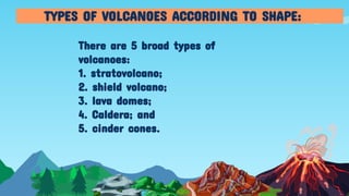 There are 5 broad types of
volcanoes:
1. stratovolcano;
2. shield volcano;
3. lava domes;
4. Caldera; and
5. cinder cones.
TYPES OF VOLCANOES ACCORDING TO SHAPE:
 