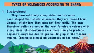 1. Stratovolcano:
They have relatively steep sides and are more
cone-shaped than shield volcanoes. They are formed from
viscous, sticky lava that does not flow easily. The lava
therefore builds up around the vent forming a volcano with
steep sides. Stratovolcanoes are more likely to produce
explosive eruptions due to gas building up in the viscous
magma. (Example: almost all volcanoes in the Phils.)
TYPES OF VOLCANOES ACCORDING TO SHAPE:
 