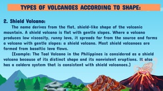 2. Shield Volcano:
The name derives from the flat, shield-like shape of the volcanic
mountain. A shield volcano is flat with gentle slopes. Where a volcano
produces low viscosity, runny lava, it spreads far from the source and forms
a volcano with gentle slopes: a shield volcano. Most shield volcanoes are
formed from basaltic lava flows.
(Example: The Taal Volcano in the Philippines is considered as a shield
volcano because of its distinct shape and its nonviolent eruptions. It also
has a caldera system that is consistent with shield volcanoes.)
TYPES OF VOLCANOES ACCORDING TO SHAPE:
 