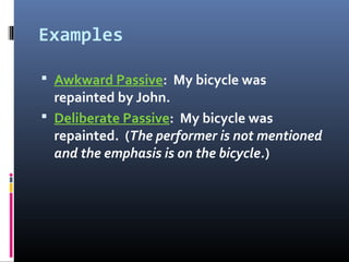 Examples
 Awkward Passive: My bicycle was
repainted by John.
 Deliberate Passive: My bicycle was
repainted. (The performer is not mentioned
and the emphasis is on the bicycle.)
 