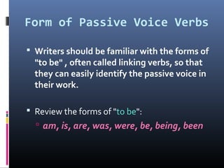 Form of Passive Voice Verbs
 Writers should be familiar with the forms of
"to be" , often called linking verbs, so that
they can easily identify the passive voice in
their work.
 Review the forms of "to be":
 am, is, are, was, were, be, being, been
 