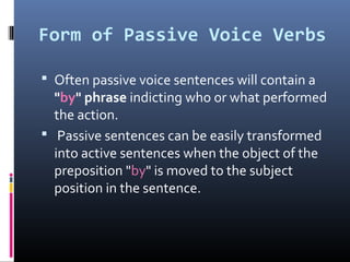 Form of Passive Voice Verbs
 Often passive voice sentences will contain a
"by" phrase indicting who or what performed
the action.
 Passive sentences can be easily transformed
into active sentences when the object of the
preposition "by" is moved to the subject
position in the sentence.
 