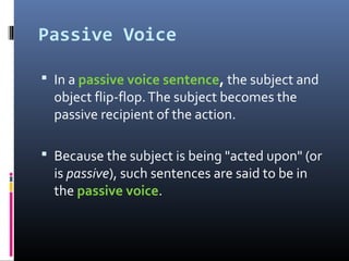 Passive Voice
 In a passive voice sentence, the subject and
object flip-flop.The subject becomes the
passive recipient of the action.
 Because the subject is being "acted upon" (or
is passive), such sentences are said to be in
the passive voice.
 
