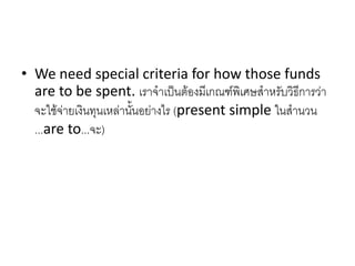 • We need special criteria for how those funds
are to be spent. เราจาเป็นต้องมีเกณฑ์พิเศษสาหรับวิธีการว่า
จะใช้จ่ายเงินทุนเหล่านั้นอย่างไร (present simple ในสานวน
...are to...จะ)
 