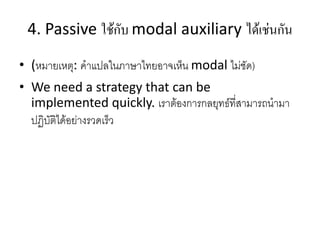 4. Passive ใช้กับ modal auxiliary ได้เช่นกัน
• (หมายเหตุ: คาแปลในภาษาไทยอาจเห็น modal ไม่ชัด)
• We need a strategy that can be
implemented quickly. เราต้องการกลยุทธ์ที่สามารถนามา
ปฏิบัติได้อย่างรวดเร็ว
 