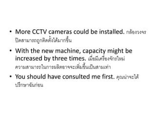 • More CCTV cameras could be installed. กล้องวงจร
ปิดสามารถถูกติดตั้งได้มากขึ้น
• With the new machine, capacity might be
increased by three times. เมื่อมีเครื่องจักรใหม่
ความสามารถในการผลิตอาจจะเพิ่มขึ้นเป็นสามเท่า
• You should have consulted me first. คุณน่าจะได้
ปรึกษาฉันก่อน
 