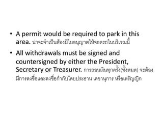• A permit would be required to park in this
area. น่าจะจาเป็นต้องมีใบอนุญาตให้จอดรถในบริเวณนี้
• All withdrawals must be signed and
countersigned by either the President,
Secretary or Treasurer. การถอนเงินทุกครั้ง(ทั้งหมด) จะต้อง
มีการลงชื่อและลงชื่อกากับโดยประธาน เลขานุการ หรือเหรัญญิก
 