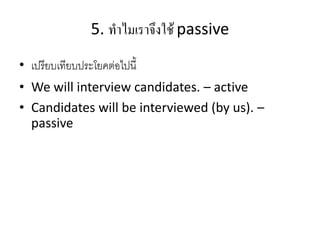 5. ทำไมเรำจึงใช้ passive
• เปรียบเทียบประโยคต่อไปนี้
• We will interview candidates. – active
• Candidates will be interviewed (by us). –
passive
 