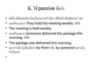 6. ใช้ passive ดีกว่ำ
• ดังนั้น เมื่อไม่สนใจว่าใครเป็นคนกระทากริยา หรือไม่จาเป็นต้องบอก เช่น
• แทนที่จะบอกว่า They hold the meeting weekly. ให้ใช้
• The meeting is held weekly.
• แทนที่จะบอกว่า Someone delivered the package this
morning. ให้ใช้
• The package was delivered this morning.
• นอกจากนั้น ไม่ต้องเติมว่า by them หรือ by someone เพราะไม่
จาเป็นเลย
•
 