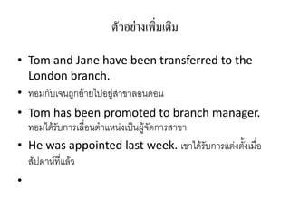 ตัวอย่ำงเพิ่มเติม
• Tom and Jane have been transferred to the
London branch.
• ทอมกับเจนถูกย้ายไปอยู่สาขาลอนดอน
• Tom has been promoted to branch manager.
ทอมได้รับการเลื่อนตาแหน่งเป็นผู้จัดการสาขา
• He was appointed last week. เขาได้รับการแต่งตั้งเมื่อ
สัปดาห์ที่แล้ว
•
 