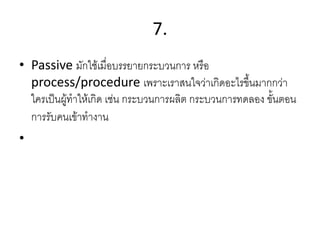 7.
• Passive มักใช้เมื่อบรรยายกระบวนการ หรือ
process/procedure เพราะเราสนใจว่าเกิดอะไรขึ้นมากกว่า
ใครเป็นผู้ทาให้เกิด เช่น กระบวนการผลิต กระบวนการทดลอง ขั้นตอน
การรับคนเข้าทางาน
•
 