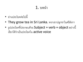 1. บทนำ
• อ่านประโยคต่อไปนี้
• They grow tea in Sri Lanka. พวกเขาปลูกชาในศรีลังกา
• รูปประโยคที่ประกอบด้วย Subject + verb + object อย่างนี้
เรียกได้ว่าเป็นประโยคใน active voice
 