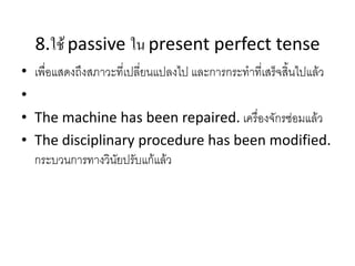 8.ใช้ passive ใน present perfect tense
• เพื่อแสดงถึงสภาวะที่เปลี่ยนแปลงไป และการกระทาที่เสร็จสิ้นไปแล้ว
•
• The machine has been repaired. เครื่องจักรซ่อมแล้ว
• The disciplinary procedure has been modified.
กระบวนการทางวินัยปรับแก้แล้ว
 