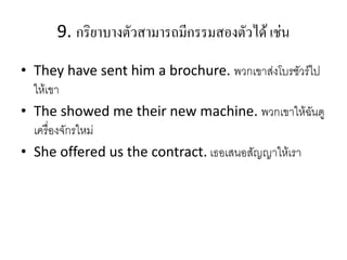 9. กริยำบำงตัวสำมำรถมีกรรมสองตัวได้ เช่น
• They have sent him a brochure. พวกเขาส่งโบรชัวร์ไป
ให้เขา
• The showed me their new machine. พวกเขาให้ฉันดู
เครื่องจักรใหม่
• She offered us the contract. เธอเสนอสัญญาให้เรา
 