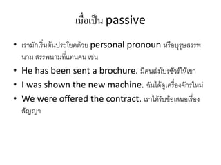 เมื่อเป็น passive
• เรามักเริ่มต้นประโยคด้วย personal pronoun หรือบุรุษสรรพ
นาม สรรพนามที่แทนคน เช่น
• He has been sent a brochure. มีคนส่งโบรชัวร์ให้เขา
• I was shown the new machine. ฉันได้ดูเครื่องจักรใหม่
• We were offered the contract. เราได้รับข้อเสนอเรื่อง
สัญญา
 