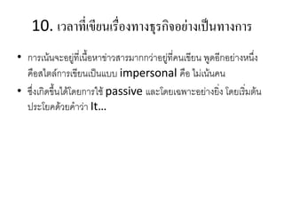 10. เวลำที่เขียนเรื่องทำงธุรกิจอย่ำงเป็นทำงกำร
• การเน้นจะอยู่ที่เนื้อหาข่าวสารมากกว่าอยู่ที่คนเขียน พูดอีกอย่างหนึ่ง
คือสไตล์การเขียนเป็นแบบ impersonal คือ ไม่เน้นคน
• ซึ่งเกิดขึ้นได้โดยการใช้ passive และโดยเฉพาะอย่างยิ่ง โดยเริ่มต้น
ประโยคด้วยคาว่า It…
 