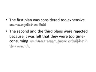 • The first plan was considered too expensive.
แผนการแรกถูกคิดว่าแพงเกินไป
• The second and the third plans were rejected
because it was felt that they were too time-
consuming. แผนที่สองและสามถูกปฏิเสธเพราะเป็นที่รู้สึกว่ามัน
ใช้เวลามากเกินไป
 