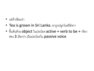 • แต่ถ้าเขียนว่า
• Tea is grown in Sri Lanka. ชาถูกปลูกในศรีลังกา
• ขึ้นต้นด้วย object ในประโยค active + verb to be + กริยา
ช่อง 3 เรียกว่า เป็นประโยคใน passive voice
 