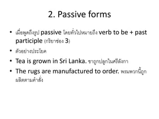 2. Passive forms
• เมื่อพูดถึงรูป passive โดยทั่วไปหมายถึง verb to be + past
participle (กริยาช่อง 3)
• ตัวอย่างประโยค
• Tea is grown in Sri Lanka. ชาถูกปลูกในศรีลังกา
• The rugs are manufactured to order. พรมพวกนี้ถูก
ผลิตตามคาสั่ง
 
