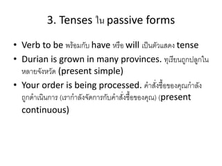 3. Tenses ใน passive forms
• Verb to be พร้อมกับ have หรือ will เป็นตัวแสดง tense
• Durian is grown in many provinces. ทุเรียนถูกปลูกใน
หลายจังหวัด (present simple)
• Your order is being processed. คาสั่งซื้อของคุณกาลัง
ถูกดาเนินการ (เรากาลังจัดการกับคาสั่งซื้อของคุณ) (present
continuous)
 