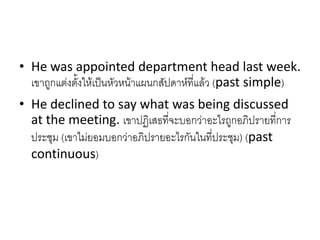 • He was appointed department head last week.
เขาถูกแต่งตั้งให้เป็นหัวหน้าแผนกสัปดาห์ที่แล้ว (past simple)
• He declined to say what was being discussed
at the meeting. เขาปฏิเสธที่จะบอกว่าอะไรถูกอภิปรายที่การ
ประชุม (เขาไม่ยอมบอกว่าอภิปรายอะไรกันในที่ประชุม) (past
continuous)
 