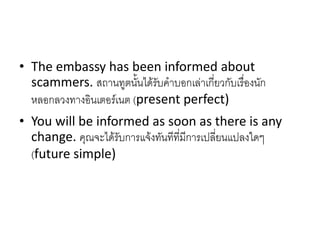 • The embassy has been informed about
scammers. สถานทูตนั้นได้รับคาบอกเล่าเกี่ยวกับเรื่องนัก
หลอกลวงทางอินเตอร์เนต (present perfect)
• You will be informed as soon as there is any
change. คุณจะได้รับการแจ้งทันทีที่มีการเปลี่ยนแปลงใดๆ
(future simple)
 