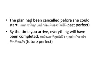 • The plan had been cancelled before she could
start. แผนการนั้นถูกยกเลิกก่อนที่เธอจะเริ่มได้ (past perfect)
• By the time you arrive, everything will have
been completed. พอถึงเวลาที่คุณไปถึง ทุกอย่างก็จะเสร็จ
เรียบร้อยแล้ว (future perfect)
 