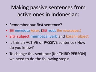 Making passive sentences from 
active ones in Indonesian: 
• Remember our first sentence? 
• Siti membaca koran. (Siti reads the newspaper.) 
• Siti=subject membaca=verb and koran=object 
• Is this an ACTIVE or PASSIVE sentence? How 
do you know? 
• To change this sentence (for THIRD PERSON) 
we need to do the following steps: 
 
