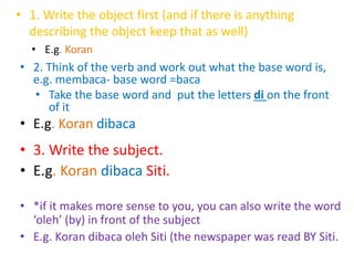 • 1. Write the object first (and if there is anything 
describing the object keep that as well) 
• E.g. Koran 
• 2. Think of the verb and work out what the base word is, 
e.g. membaca- base word =baca 
• Take the base word and put the letters di on the front 
of it 
• E.g. Koran dibaca 
• 3. Write the subject. 
• E.g. Koran dibaca Siti. 
• *if it makes more sense to you, you can also write the word 
‘oleh’ (by) in front of the subject 
• E.g. Koran dibaca oleh Siti (the newspaper was read BY Siti. 
 