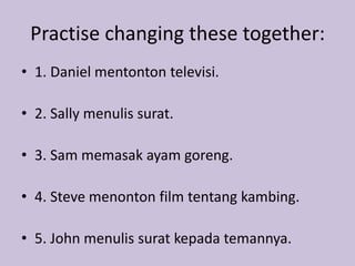 Practise changing these together: 
• 1. Daniel mentonton televisi. 
• 2. Sally menulis surat. 
• 3. Sam memasak ayam goreng. 
• 4. Steve menonton film tentang kambing. 
• 5. John menulis surat kepada temannya. 
 