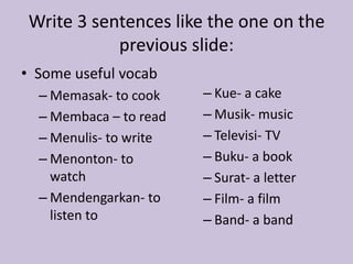 Write 3 sentences like the one on the 
previous slide: 
• Some useful vocab 
– Memasak- to cook 
– Membaca – to read 
– Menulis- to write 
– Menonton- to 
watch 
– Mendengarkan- to 
listen to 
– Kue- a cake 
– Musik- music 
– Televisi- TV 
– Buku- a book 
– Surat- a letter 
– Film- a film 
– Band- a band 
 