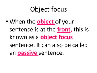 Object focus 
• When the object of your 
sentence is at the front, this is 
known as a object focus 
sentence. It can also be called 
an passive sentence. 
 