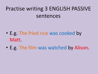 Practise writing 3 ENGLISH PASSIVE 
sentences 
• E.g. The fried rice was cooked by 
Matt. 
• E.g. The film was watched by Alison. 
 