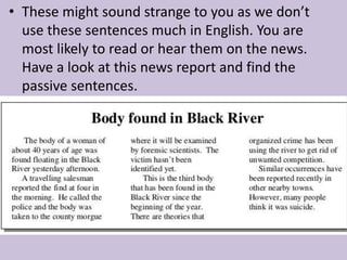 • These might sound strange to you as we don’t 
use these sentences much in English. You are 
most likely to read or hear them on the news. 
Have a look at this news report and find the 
passive sentences. 
 