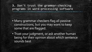 3. Don't trust the grammar-checking
programs in word-processing software
▪ Many grammar checkers flag all passive
constructions, but you may want to keep
some that are flagged.
▪ Trust your judgment, or ask another human
being for their opinion about which sentence
sounds best
 