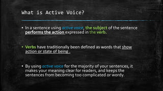 What is Active Voice?
▪ In a sentence using active voice, the subject of the sentence
performs the action expressed in the verb.
▪ Verbs have traditionally been defined as words that show
action or state of being .
▪ By using active voice for the majority of your sentences, it
makes your meaning clear for readers, and keeps the
sentences from becoming too complicated or wordy.
 