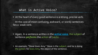 What is Active Voice?
▪ At the heart of every good sentence is a strong, precise verb.
At the core of most confusing, awkward, or wordy sentences
lies a weak verb.
▪ Again, In a sentence written in the active voice, the subject of
sentence performs the action of (verb).
▪ An example, "Steve loves Amy." Steve is the subject, and he is doing
the action: he loves Amy, the object of the sentence.
 