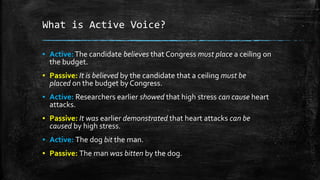 What is Active Voice?
▪ Active:The candidate believes that Congress must place a ceiling on
the budget.
▪ Passive: It is believed by the candidate that a ceiling must be
placed on the budget by Congress.
▪ Active: Researchers earlier showed that high stress can cause heart
attacks.
▪ Passive: It was earlier demonstrated that heart attacks can be
caused by high stress.
▪ Active: The dog bit the man.
▪ Passive: The man was bitten by the dog.
 