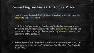 Converting sentences to Active Voice
▪ Here are some tips and strategies for converting sentences from the
passive to the active voice.
▪ Look for a "by" phrase (e.g., "by the dog" in the last example above).
If you find one, the sentence may be in the passive voice. Rewrite the
sentence so that the subject buried in the "by" clause is closer to the
beginning of the sentence.
▪ If the subject of the sentence is somewhat anonymous, see if you can
use a general term, such as "researchers," or "the study," or "experts
in this field."
 