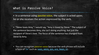 What is Passive Voice?
▪ In a sentence using passive voice, the subject is acted upon;
he or she receives the action expressed by the verb.
▪ "Steve loves Amy," I would say, "Amy is loved by Steve." The subject of
the sentence becomes Amy, she isn't doing anything, but just the
recipient of Steve's love. The focus of the sentence has changed from
Steve to Amy.
▪ You can recognize passive voice because the verb phrase will include
a form of ‘be’ such as (was, were, am, are, been, is).
 