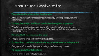 When to use Passive Voice
▪ To emphasize the action rather than the actor
▪ After long debate, the proposal was endorsed by the long-range planning
committee.
▪ To keep the subject and focus consistent throughout a passage
▪ The data processing department recently presented what proved to be a
controversial proposal to expand its staff. After long debate, the proposal was
endorsed by . . . .
▪ To be tactful by not naming the actor
▪ The procedures were somehow misinterpreted.
▪ To describe a condition in which the actor is unknown or unimportant
▪ Every year, thousands of people are diagnosed as having cancer.
▪ To create an authoritative tone
▪ Visitors are not allowed after 9:00 p.m.
 