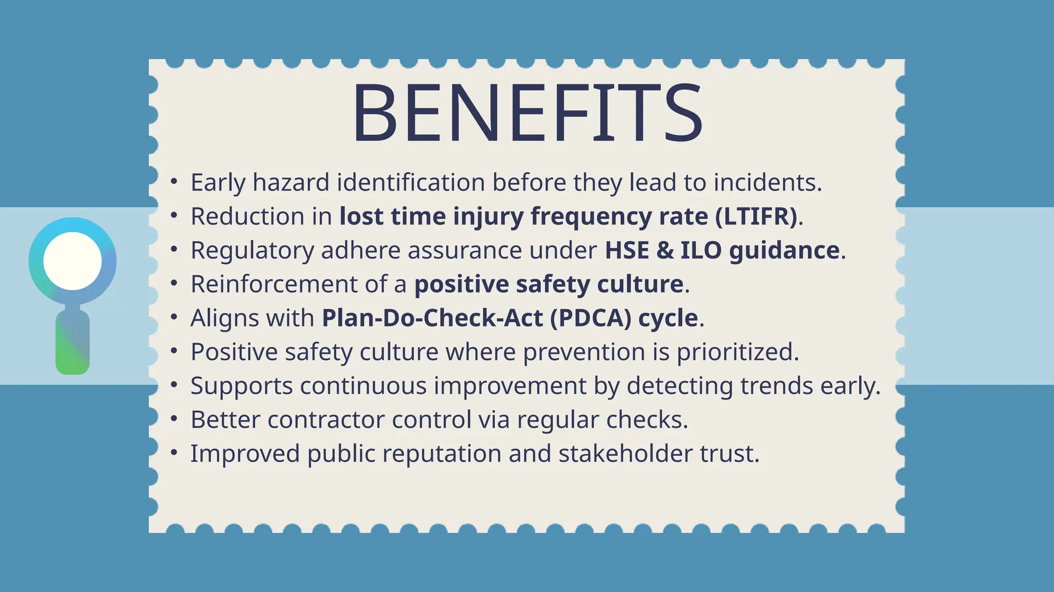 BENEFITS
• Early hazard identification before they lead to incidents.
• Reduction in lost time injury frequency rate (LTIFR).
• Regulatory adhere assurance under HSE & ILO guidance.
• Reinforcement of a positive safety culture.
• Aligns with Plan-Do-Check-Act (PDCA) cycle.
• Positive safety culture where prevention is prioritized.
• Supports continuous improvement by detecting trends early.
• Better contractor control via regular checks.
• Improved public reputation and stakeholder trust.
 