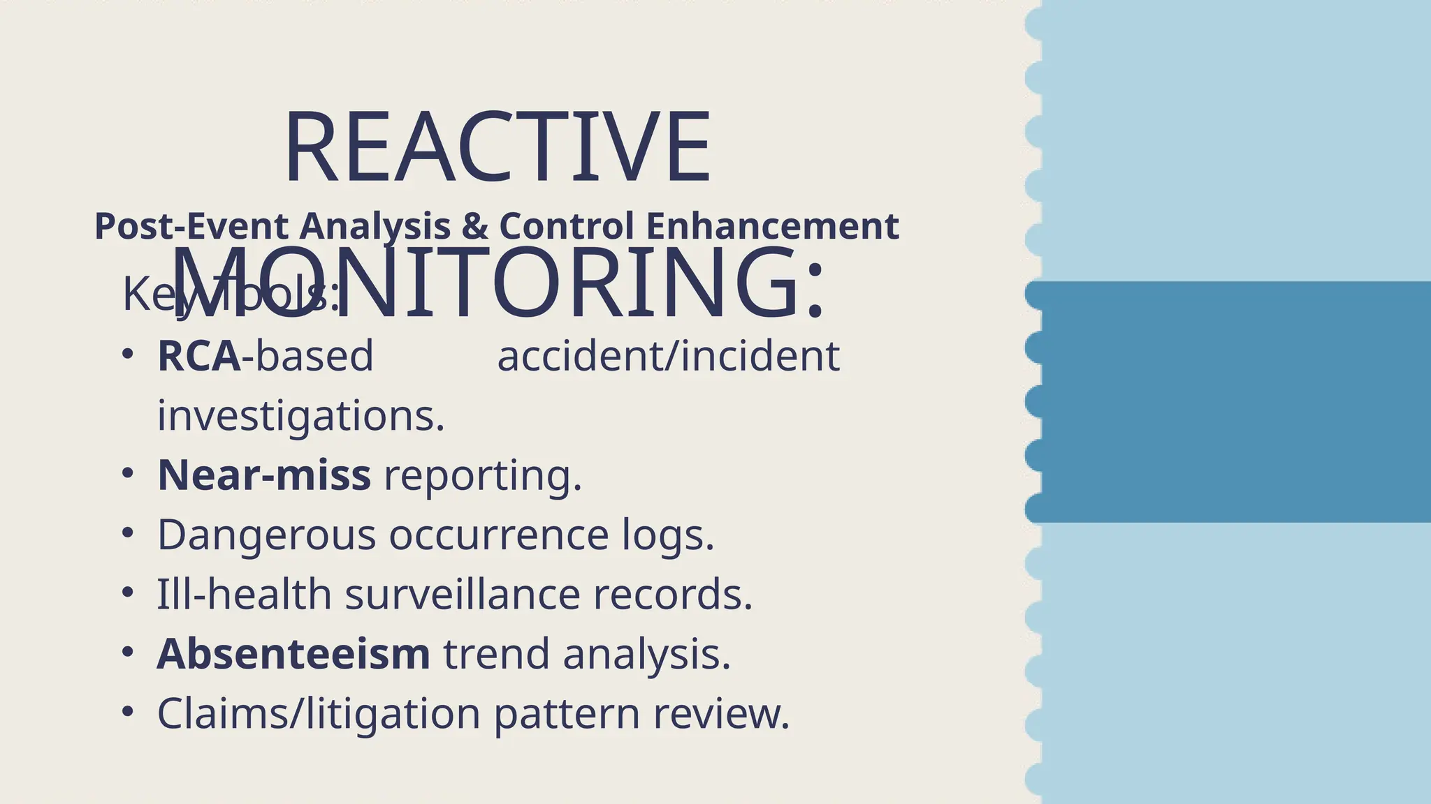REACTIVE
MONITORING:
Post-Event Analysis & Control Enhancement
Key Tools:
• RCA-based accident/incident
investigations.
• Near-miss reporting.
• Dangerous occurrence logs.
• Ill-health surveillance records.
• Absenteeism trend analysis.
• Claims/litigation pattern review.
 